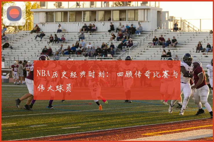 NBA历史经典时刻：回顾传奇比赛与伟大球员