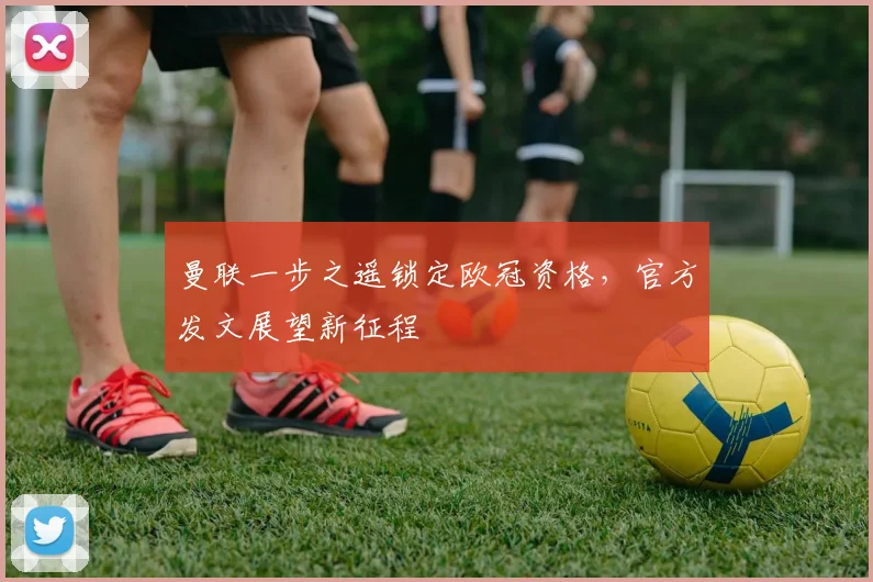 曼联一步之遥锁定欧冠资格，官方发文展望新征程