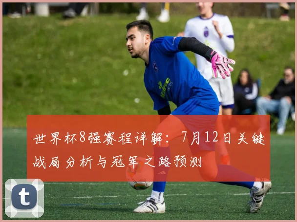 世界杯8强赛程详解：7月12日关键战局分析与冠军之路预测
