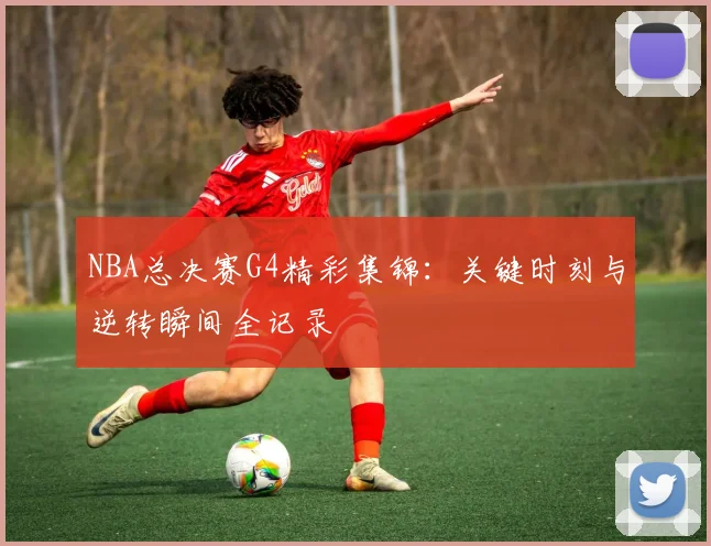 NBA总决赛G4精彩集锦：关键时刻与逆转瞬间全记录