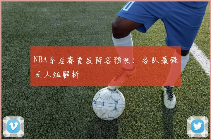 NBA季后赛首发阵容预测：各队最强五人组解析