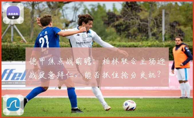 德甲焦点战前瞻：柏林联合主场迎战疲惫拜仁，能否抓住抢分良机？