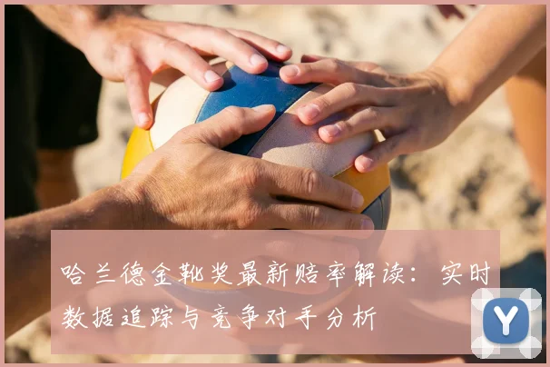 哈兰德金靴奖最新赔率解读：实时数据追踪与竞争对手分析