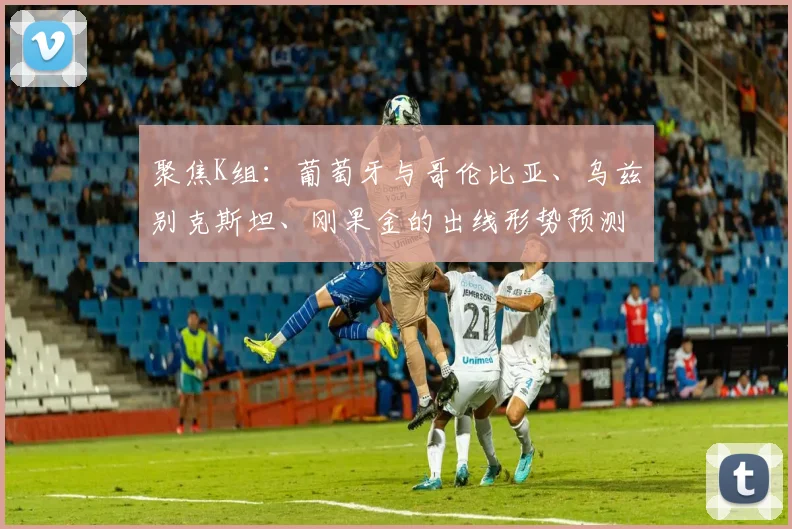 聚焦K组:葡萄牙与哥伦比亚、乌兹别克斯坦、刚果金的出线形势预测