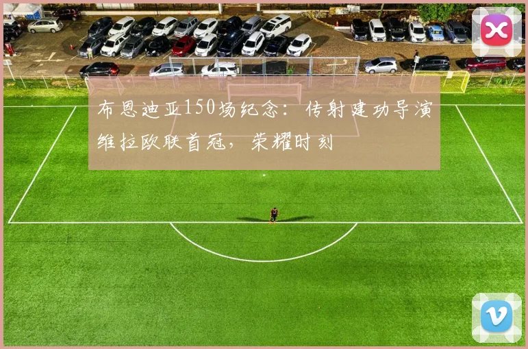 布恩迪亚150场纪念：传射建功导演维拉欧联首冠，荣耀时刻